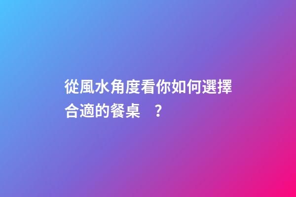 從風水角度看你如何選擇合適的餐桌？